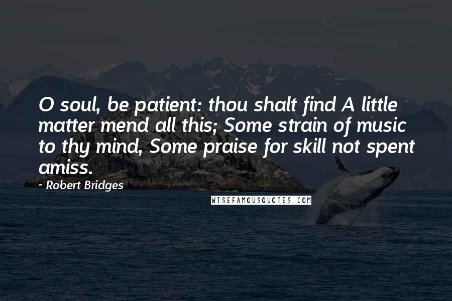 Robert Bridges Quotes: O soul, be patient: thou shalt find A little matter mend all this; Some strain of music to thy mind, Some praise for skill not spent amiss.