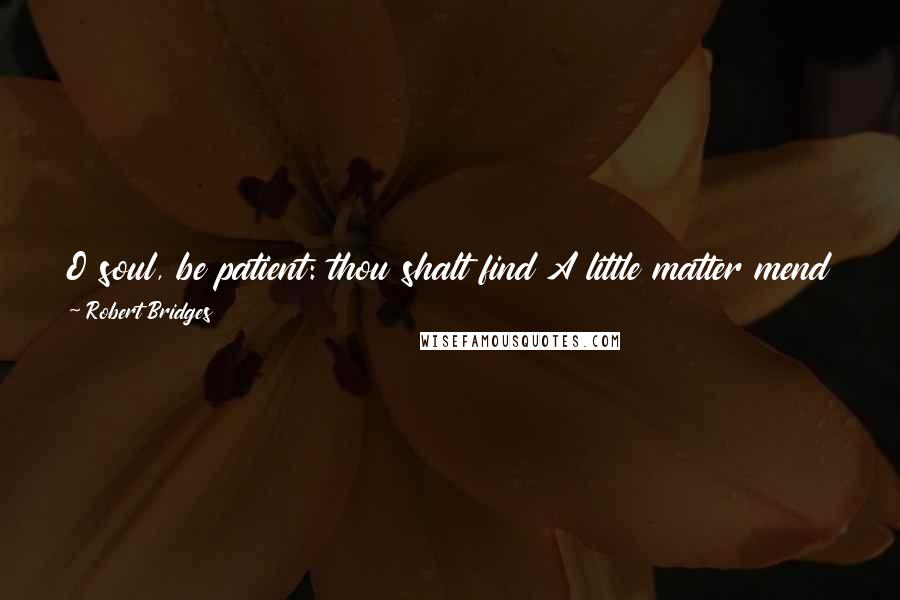 Robert Bridges Quotes: O soul, be patient: thou shalt find A little matter mend all this; Some strain of music to thy mind, Some praise for skill not spent amiss.