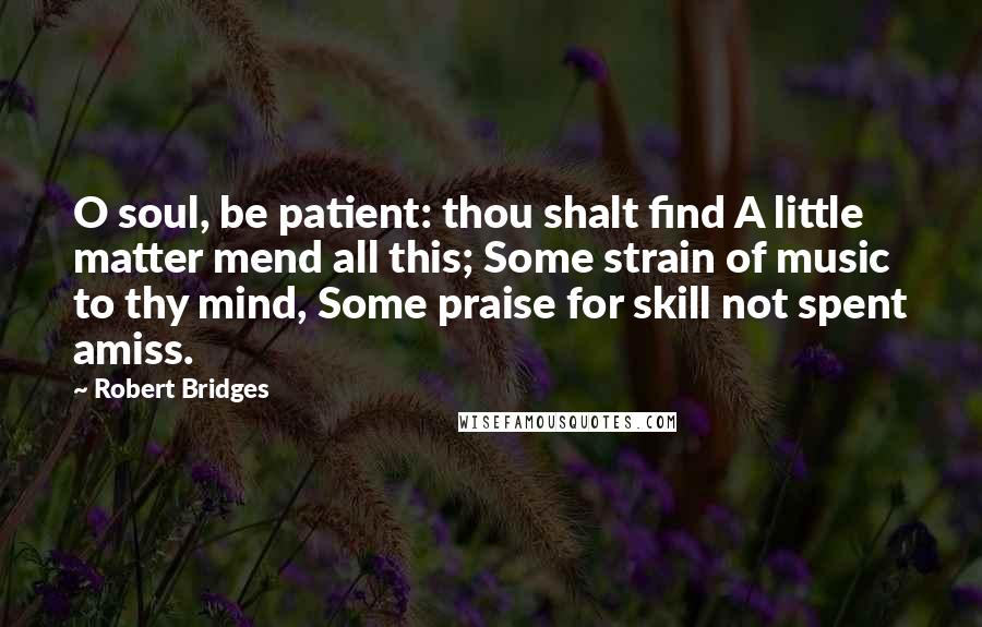 Robert Bridges Quotes: O soul, be patient: thou shalt find A little matter mend all this; Some strain of music to thy mind, Some praise for skill not spent amiss.