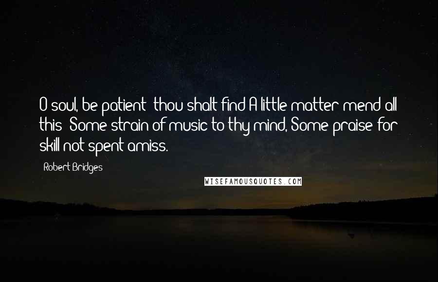 Robert Bridges Quotes: O soul, be patient: thou shalt find A little matter mend all this; Some strain of music to thy mind, Some praise for skill not spent amiss.