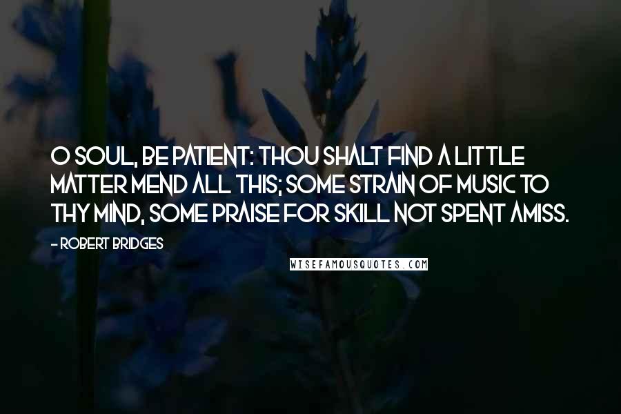 Robert Bridges Quotes: O soul, be patient: thou shalt find A little matter mend all this; Some strain of music to thy mind, Some praise for skill not spent amiss.