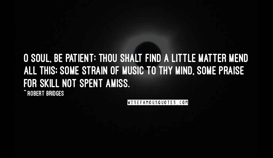 Robert Bridges Quotes: O soul, be patient: thou shalt find A little matter mend all this; Some strain of music to thy mind, Some praise for skill not spent amiss.