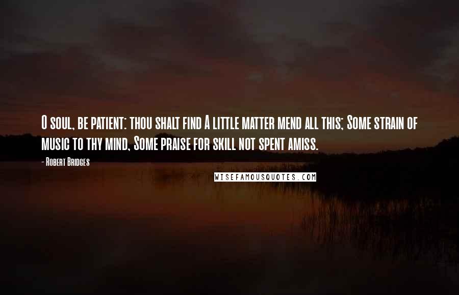 Robert Bridges Quotes: O soul, be patient: thou shalt find A little matter mend all this; Some strain of music to thy mind, Some praise for skill not spent amiss.