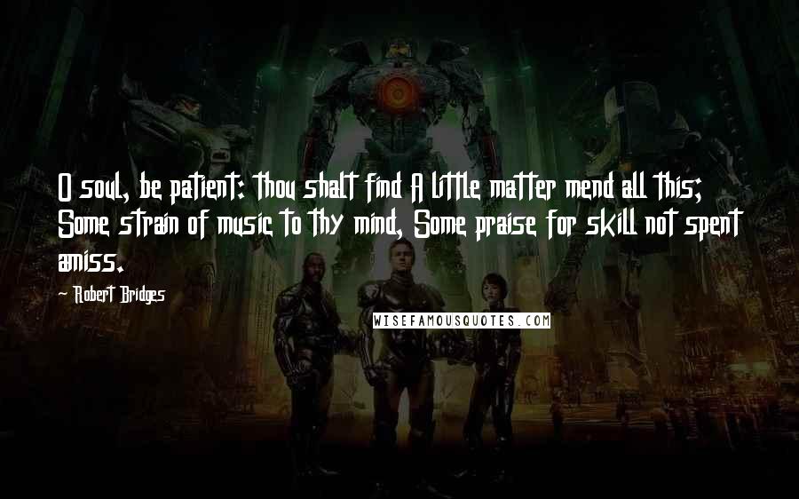 Robert Bridges Quotes: O soul, be patient: thou shalt find A little matter mend all this; Some strain of music to thy mind, Some praise for skill not spent amiss.