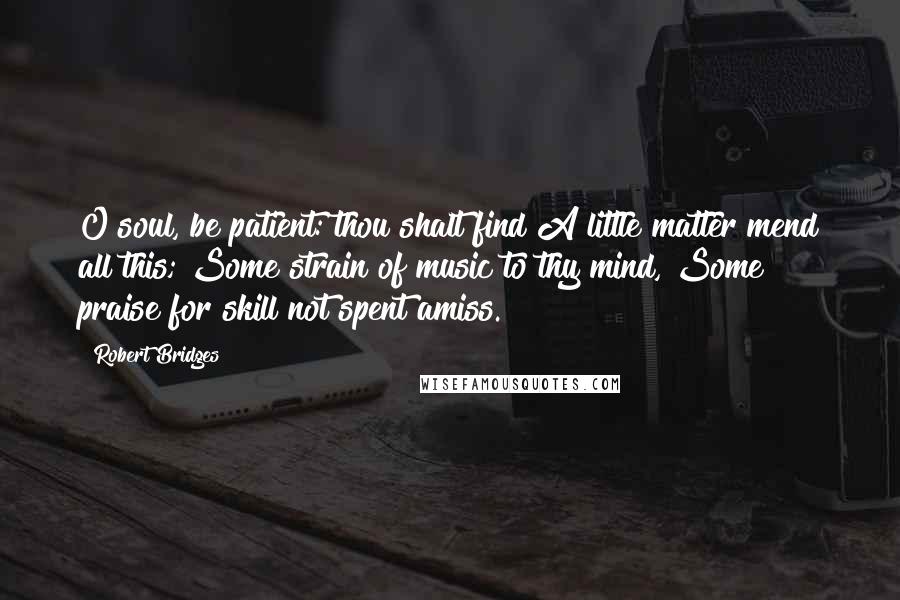 Robert Bridges Quotes: O soul, be patient: thou shalt find A little matter mend all this; Some strain of music to thy mind, Some praise for skill not spent amiss.
