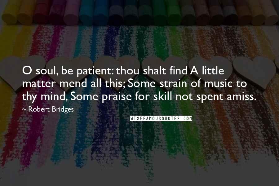 Robert Bridges Quotes: O soul, be patient: thou shalt find A little matter mend all this; Some strain of music to thy mind, Some praise for skill not spent amiss.
