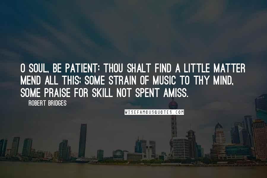 Robert Bridges Quotes: O soul, be patient: thou shalt find A little matter mend all this; Some strain of music to thy mind, Some praise for skill not spent amiss.