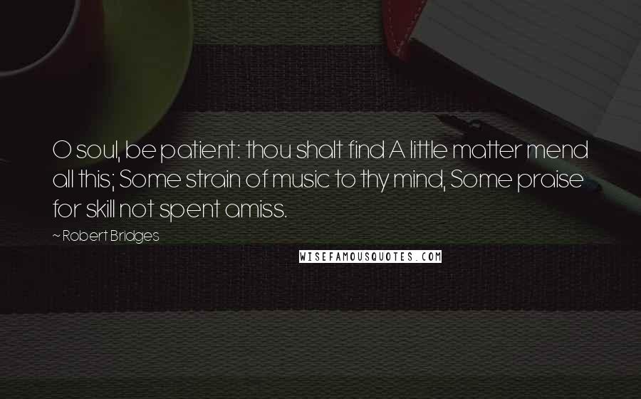 Robert Bridges Quotes: O soul, be patient: thou shalt find A little matter mend all this; Some strain of music to thy mind, Some praise for skill not spent amiss.