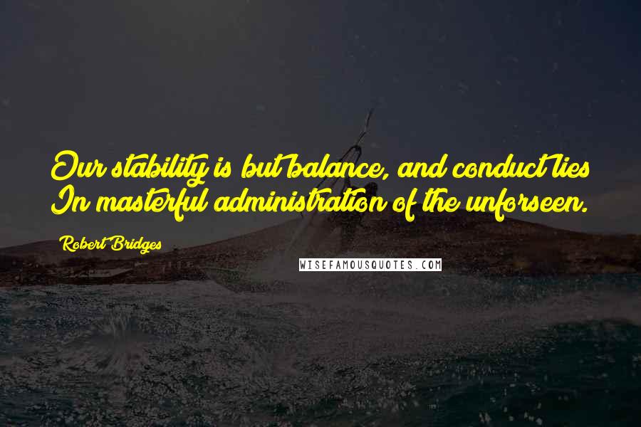 Robert Bridges Quotes: Our stability is but balance, and conduct lies In masterful administration of the unforseen.