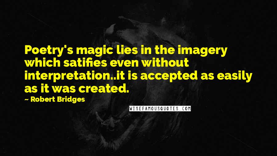 Robert Bridges Quotes: Poetry's magic lies in the imagery which satifies even without interpretation..it is accepted as easily as it was created.