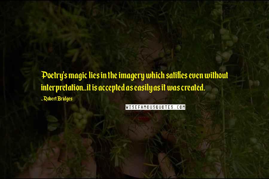 Robert Bridges Quotes: Poetry's magic lies in the imagery which satifies even without interpretation..it is accepted as easily as it was created.