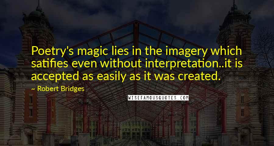 Robert Bridges Quotes: Poetry's magic lies in the imagery which satifies even without interpretation..it is accepted as easily as it was created.