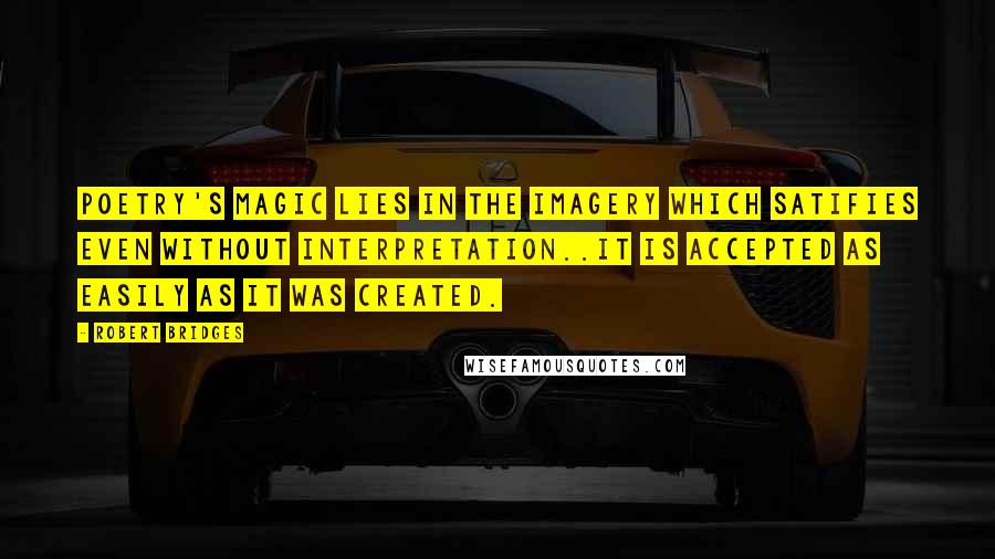 Robert Bridges Quotes: Poetry's magic lies in the imagery which satifies even without interpretation..it is accepted as easily as it was created.