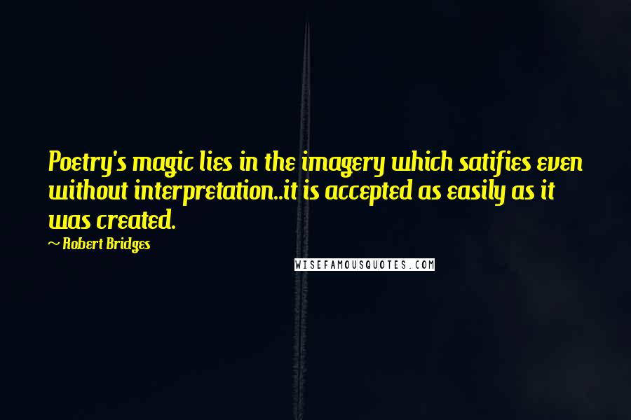 Robert Bridges Quotes: Poetry's magic lies in the imagery which satifies even without interpretation..it is accepted as easily as it was created.