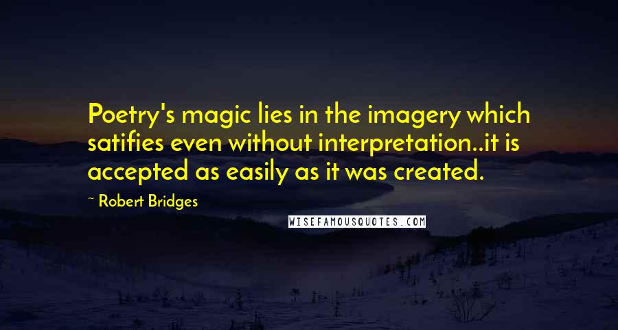 Robert Bridges Quotes: Poetry's magic lies in the imagery which satifies even without interpretation..it is accepted as easily as it was created.