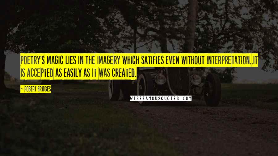 Robert Bridges Quotes: Poetry's magic lies in the imagery which satifies even without interpretation..it is accepted as easily as it was created.