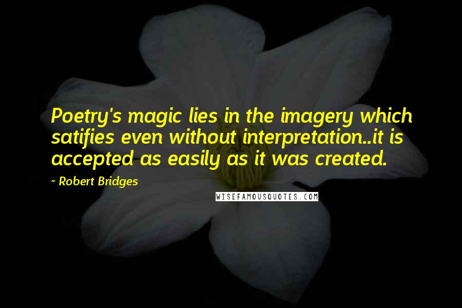 Robert Bridges Quotes: Poetry's magic lies in the imagery which satifies even without interpretation..it is accepted as easily as it was created.