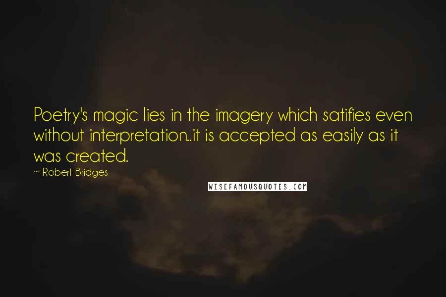 Robert Bridges Quotes: Poetry's magic lies in the imagery which satifies even without interpretation..it is accepted as easily as it was created.