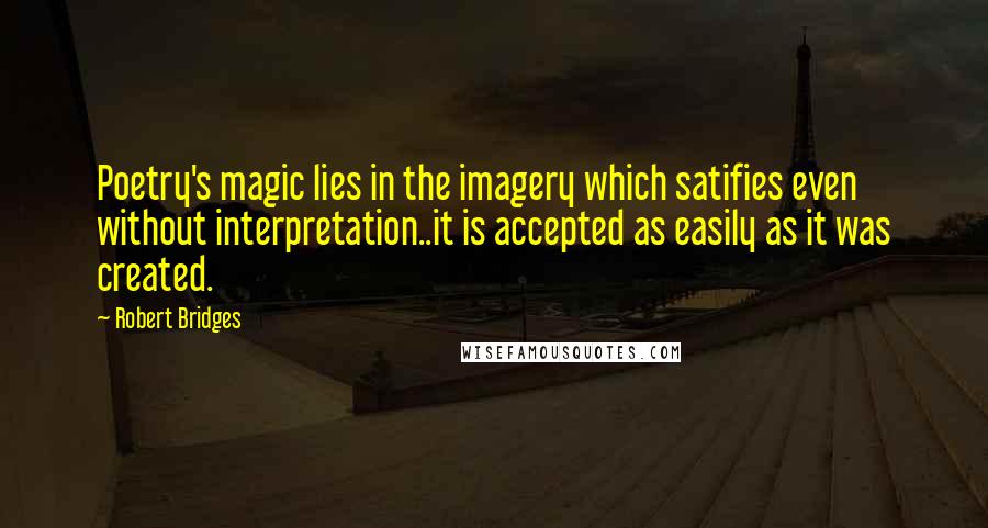 Robert Bridges Quotes: Poetry's magic lies in the imagery which satifies even without interpretation..it is accepted as easily as it was created.