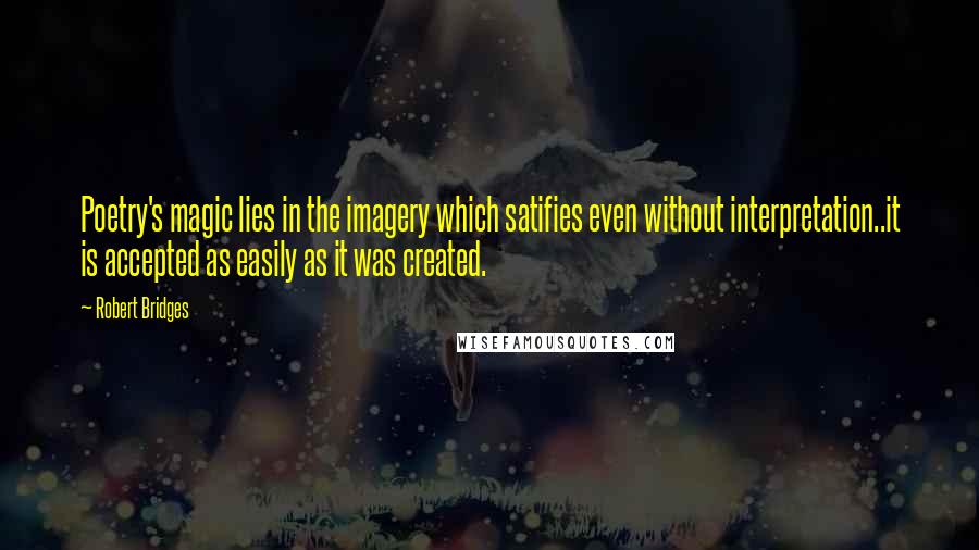 Robert Bridges Quotes: Poetry's magic lies in the imagery which satifies even without interpretation..it is accepted as easily as it was created.