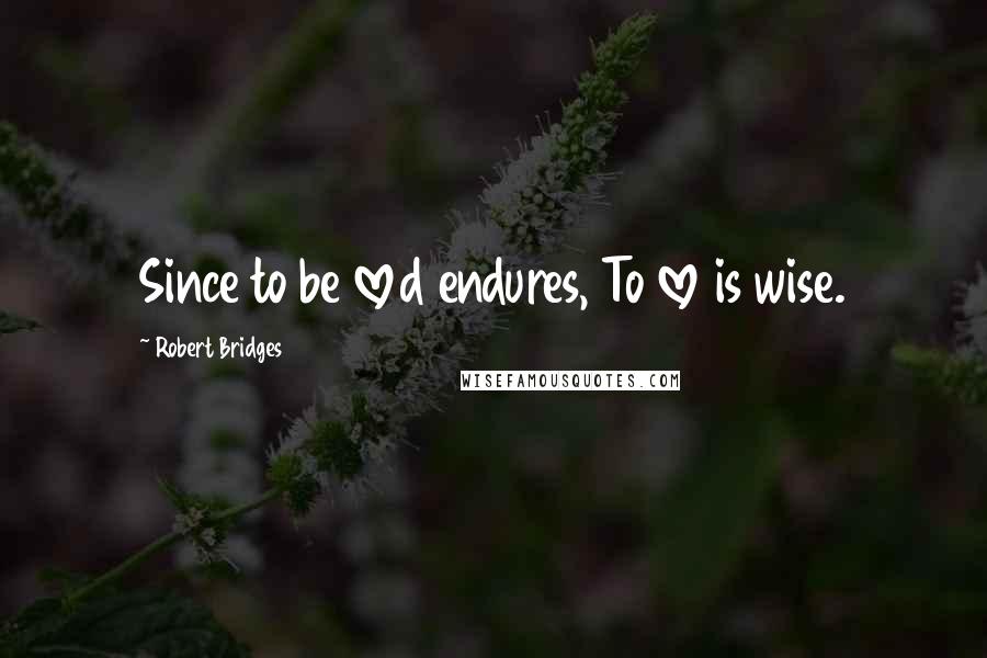 Robert Bridges Quotes: Since to be loved endures, To love is wise.