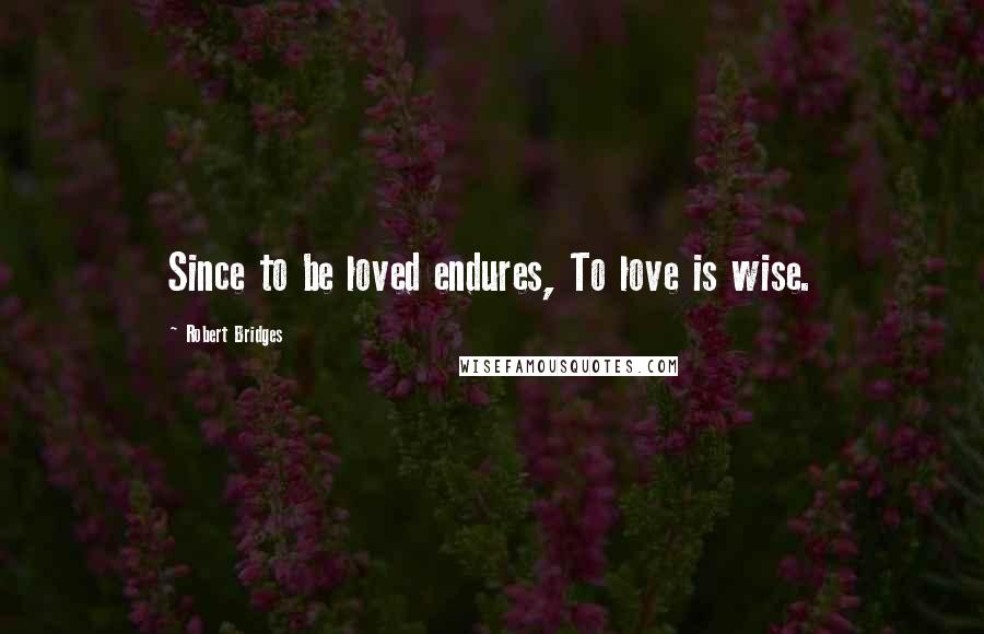 Robert Bridges Quotes: Since to be loved endures, To love is wise.