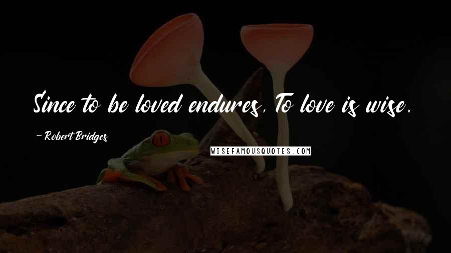 Robert Bridges Quotes: Since to be loved endures, To love is wise.