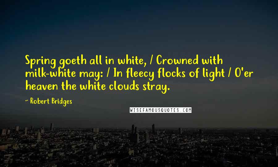 Robert Bridges Quotes: Spring goeth all in white, / Crowned with milk-white may: / In fleecy flocks of light / O'er heaven the white clouds stray.