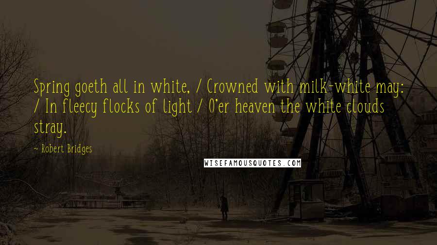 Robert Bridges Quotes: Spring goeth all in white, / Crowned with milk-white may: / In fleecy flocks of light / O'er heaven the white clouds stray.