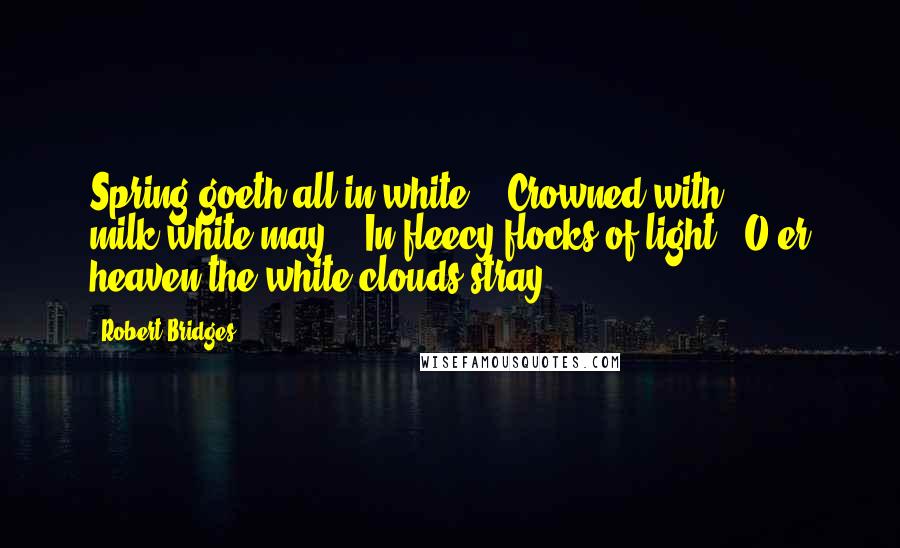 Robert Bridges Quotes: Spring goeth all in white, / Crowned with milk-white may: / In fleecy flocks of light / O'er heaven the white clouds stray.