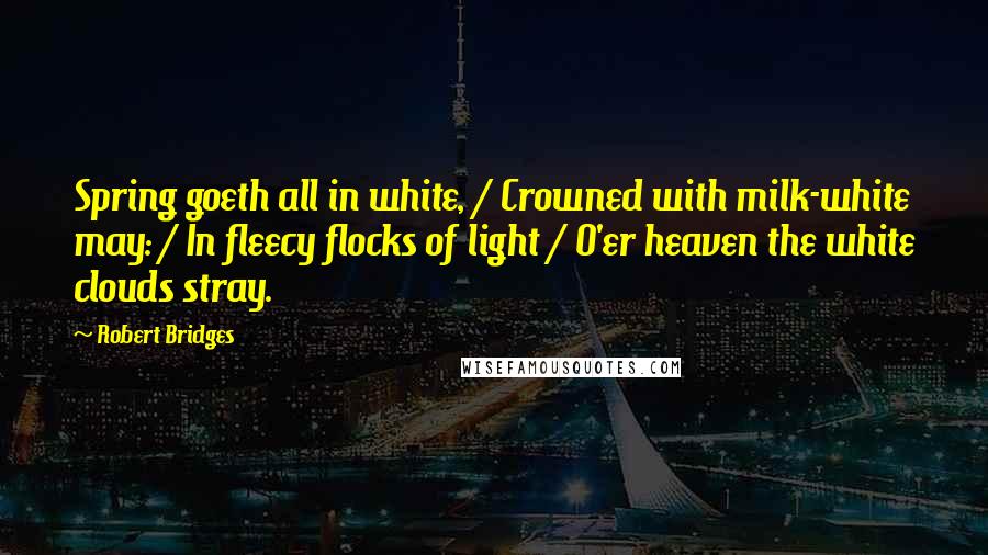 Robert Bridges Quotes: Spring goeth all in white, / Crowned with milk-white may: / In fleecy flocks of light / O'er heaven the white clouds stray.