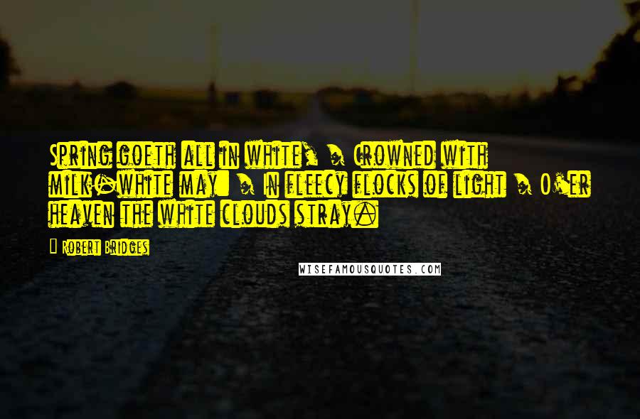 Robert Bridges Quotes: Spring goeth all in white, / Crowned with milk-white may: / In fleecy flocks of light / O'er heaven the white clouds stray.