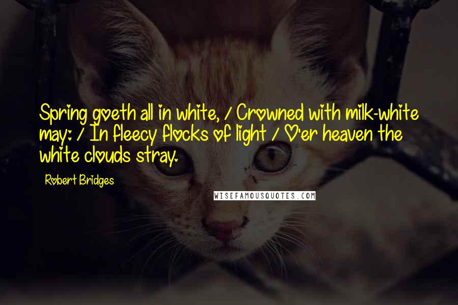 Robert Bridges Quotes: Spring goeth all in white, / Crowned with milk-white may: / In fleecy flocks of light / O'er heaven the white clouds stray.