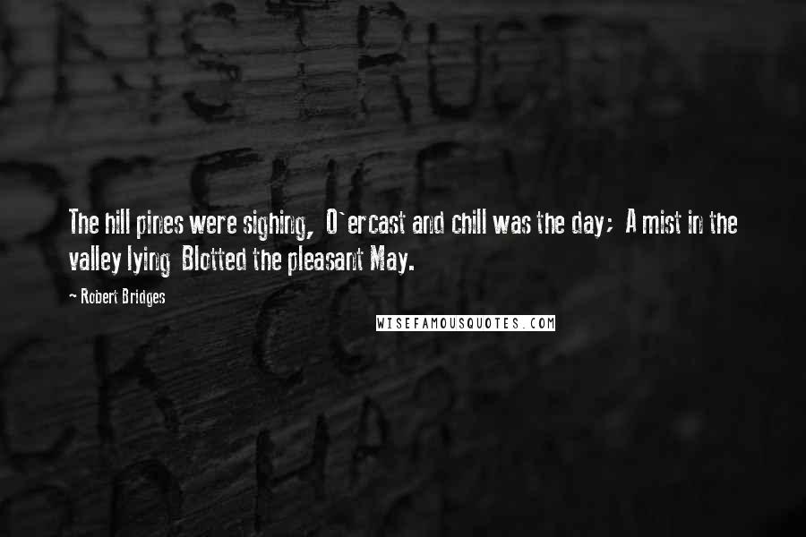 Robert Bridges Quotes: The hill pines were sighing,  O'ercast and chill was the day;  A mist in the valley lying  Blotted the pleasant May.