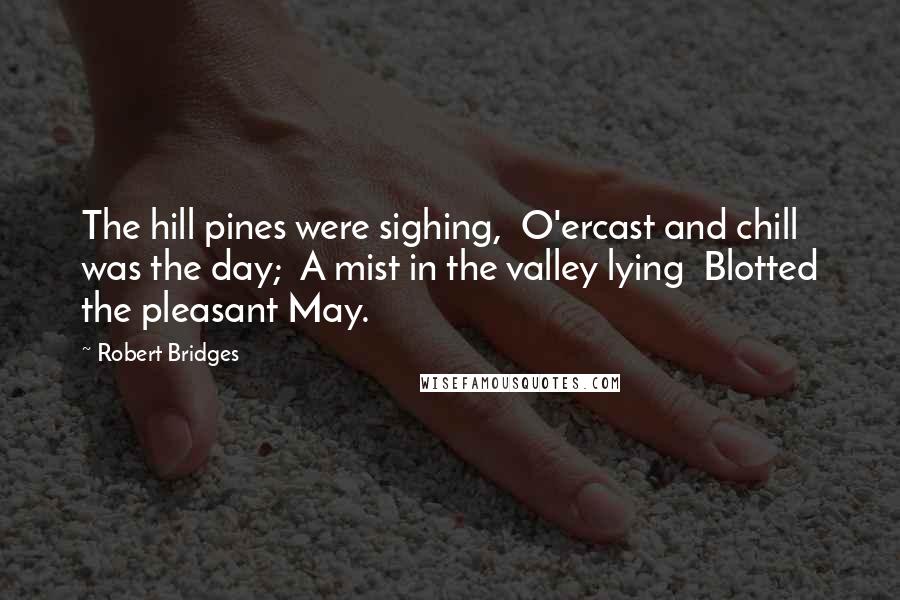 Robert Bridges Quotes: The hill pines were sighing,  O'ercast and chill was the day;  A mist in the valley lying  Blotted the pleasant May.