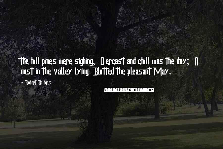 Robert Bridges Quotes: The hill pines were sighing,  O'ercast and chill was the day;  A mist in the valley lying  Blotted the pleasant May.