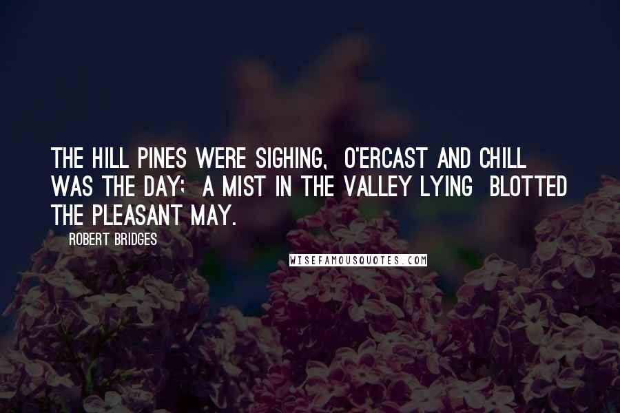 Robert Bridges Quotes: The hill pines were sighing,  O'ercast and chill was the day;  A mist in the valley lying  Blotted the pleasant May.