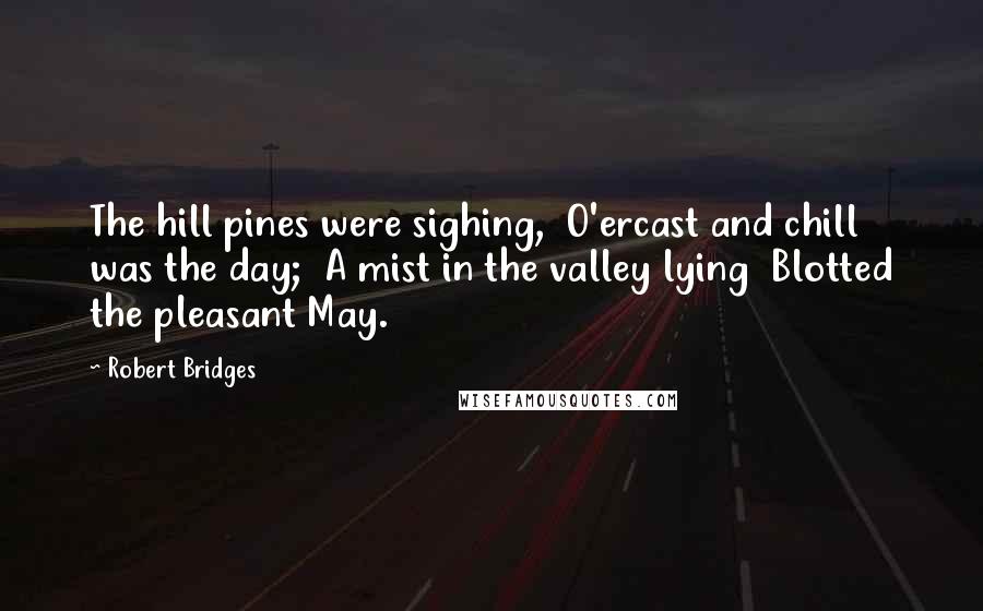 Robert Bridges Quotes: The hill pines were sighing,  O'ercast and chill was the day;  A mist in the valley lying  Blotted the pleasant May.