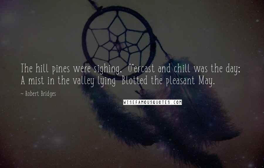 Robert Bridges Quotes: The hill pines were sighing,  O'ercast and chill was the day;  A mist in the valley lying  Blotted the pleasant May.