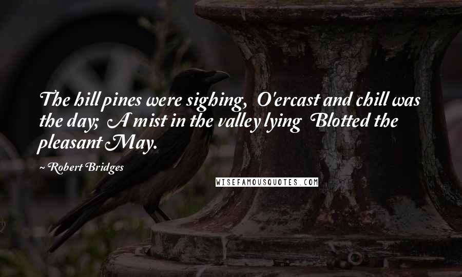 Robert Bridges Quotes: The hill pines were sighing,  O'ercast and chill was the day;  A mist in the valley lying  Blotted the pleasant May.