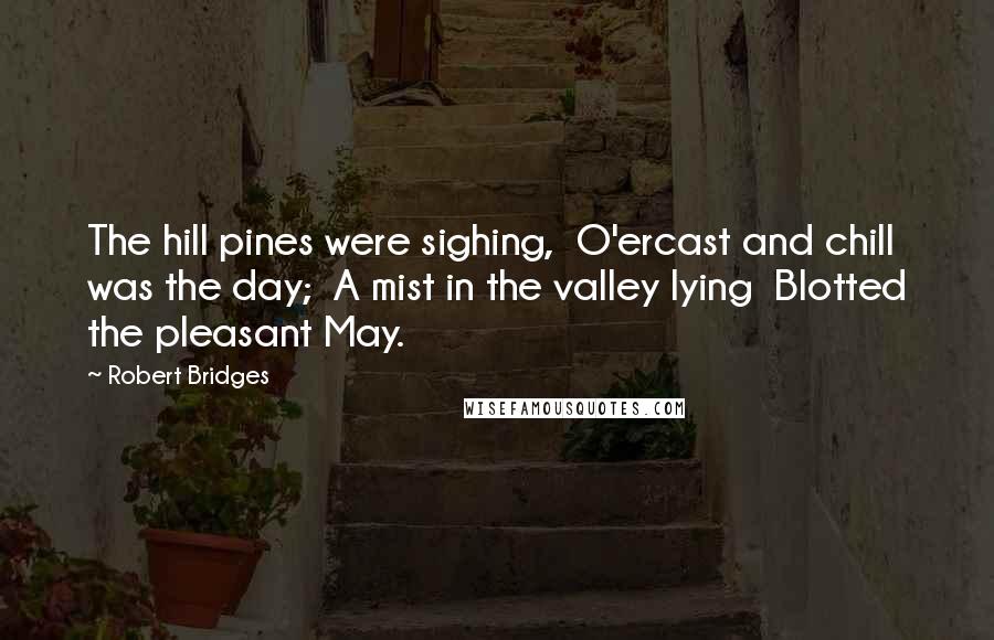 Robert Bridges Quotes: The hill pines were sighing,  O'ercast and chill was the day;  A mist in the valley lying  Blotted the pleasant May.