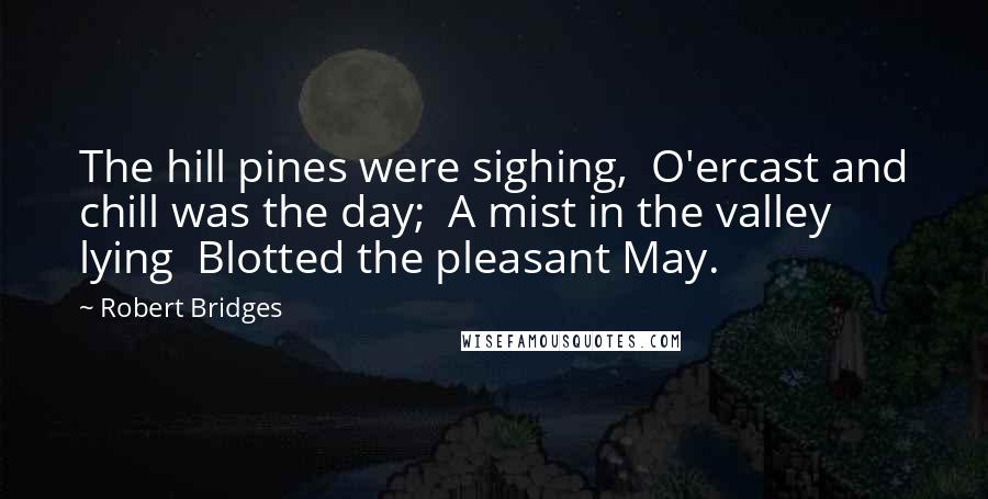 Robert Bridges Quotes: The hill pines were sighing,  O'ercast and chill was the day;  A mist in the valley lying  Blotted the pleasant May.