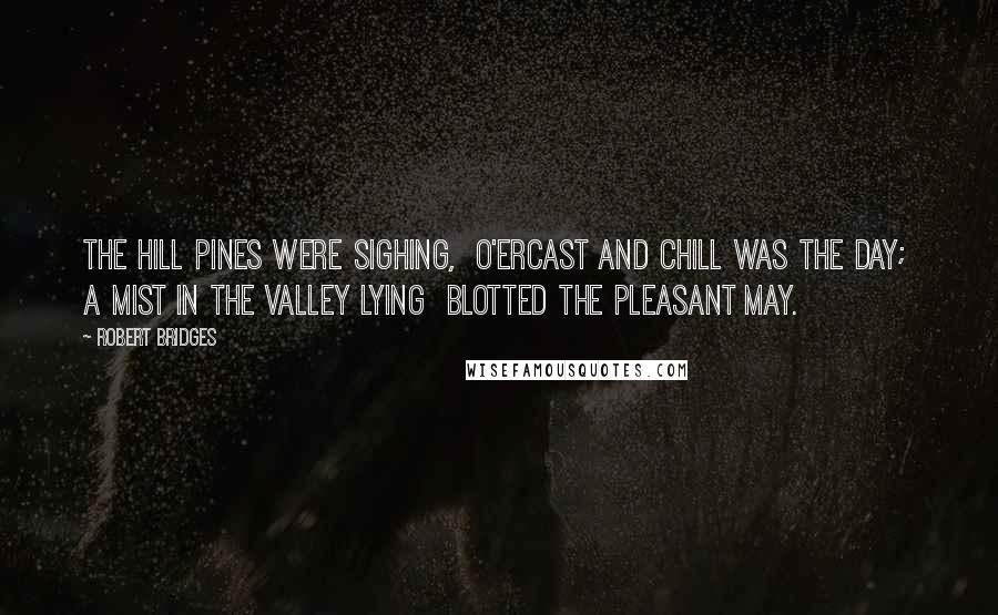 Robert Bridges Quotes: The hill pines were sighing,  O'ercast and chill was the day;  A mist in the valley lying  Blotted the pleasant May.