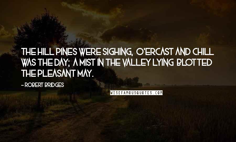 Robert Bridges Quotes: The hill pines were sighing,  O'ercast and chill was the day;  A mist in the valley lying  Blotted the pleasant May.
