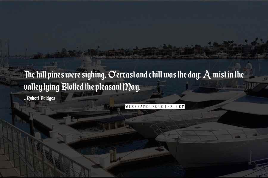 Robert Bridges Quotes: The hill pines were sighing,  O'ercast and chill was the day;  A mist in the valley lying  Blotted the pleasant May.