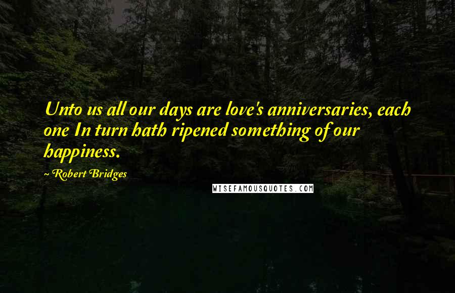 Robert Bridges Quotes: Unto us all our days are love's anniversaries, each one In turn hath ripened something of our happiness.