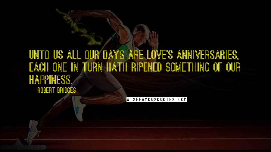 Robert Bridges Quotes: Unto us all our days are love's anniversaries, each one In turn hath ripened something of our happiness.