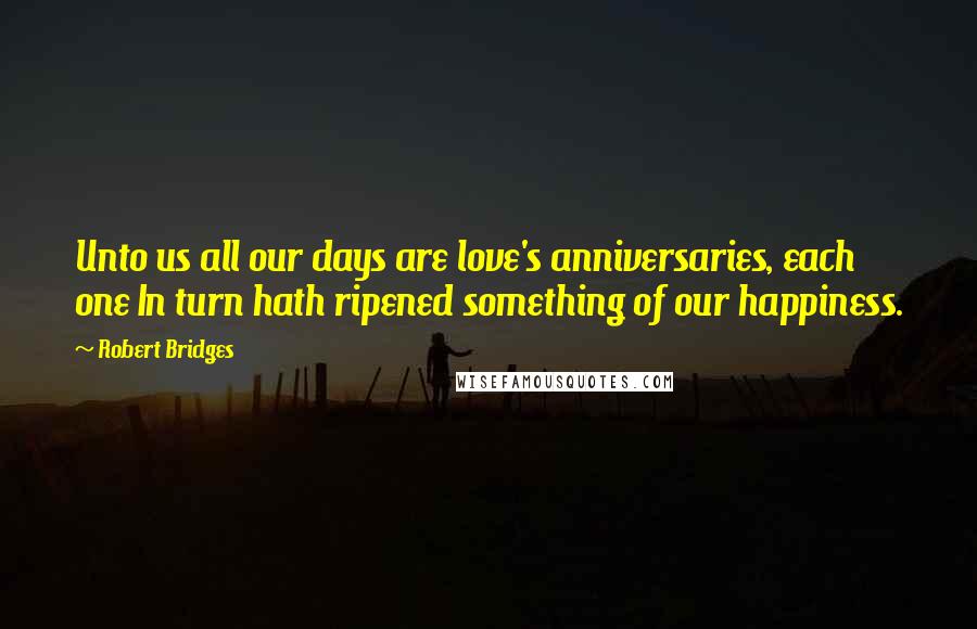 Robert Bridges Quotes: Unto us all our days are love's anniversaries, each one In turn hath ripened something of our happiness.