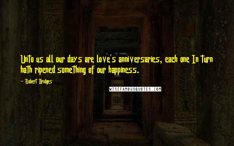 Robert Bridges Quotes: Unto us all our days are love's anniversaries, each one In turn hath ripened something of our happiness.