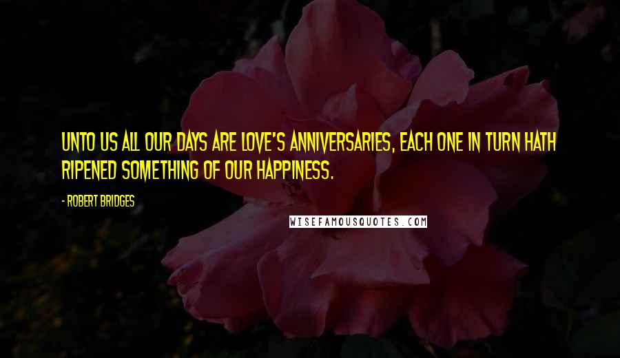 Robert Bridges Quotes: Unto us all our days are love's anniversaries, each one In turn hath ripened something of our happiness.